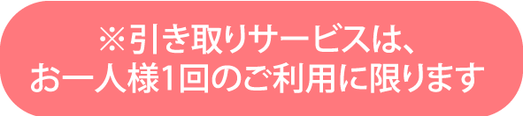 ※引き取りサービスは、お一人様1回のご利用に限ります